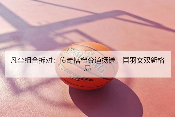 凡尘组合拆对：传奇搭档分道扬镳，国羽女双新格局