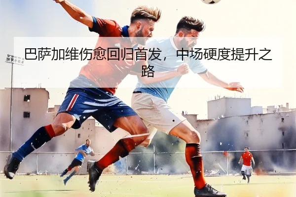 巴萨加维伤愈回归首发，中场硬度提升之路